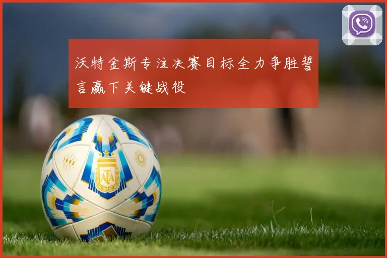 沃特金斯专注决赛目标全力争胜誓言赢下关键战役