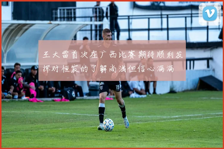 王大雷首次在广西比赛期待顺利发挥对恒宸的了解尚浅但信心满满