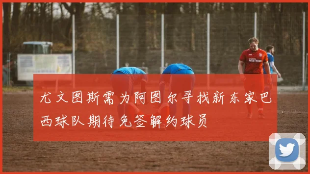 尤文图斯需为阿图尔寻找新东家巴西球队期待免签解约球员