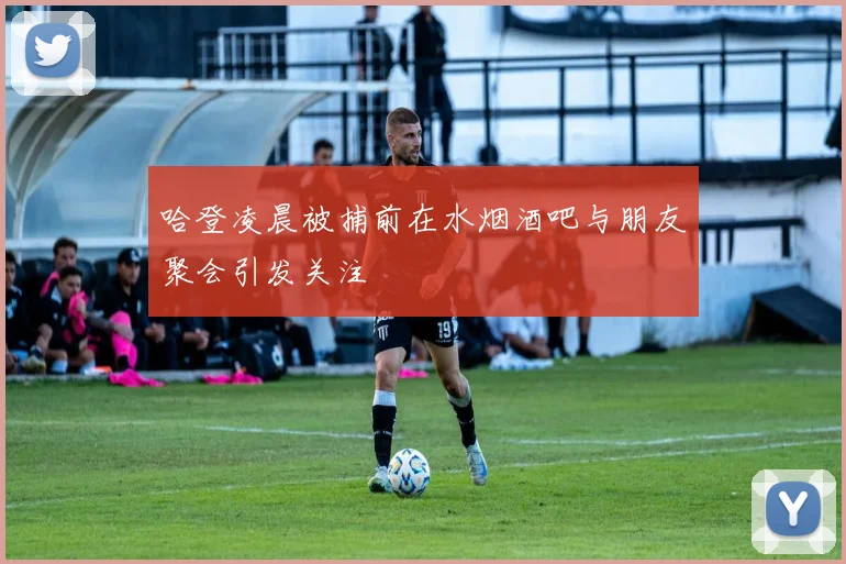 哈登凌晨被捕前在水烟酒吧与朋友聚会引发关注