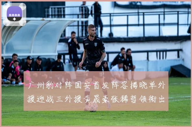 广州豹对阵国安首发阵容揭晓单外援迎战三外援黄晟豪张稀哲领衔出战