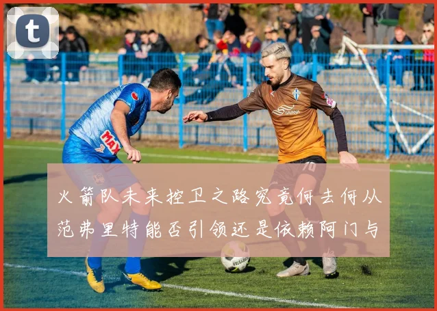 火箭队未来控卫之路究竟何去何从范弗里特能否引领还是依赖阿门与谢泼德