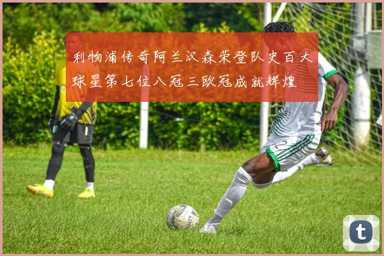 利物浦传奇阿兰汉森荣登队史百大球星第七位八冠三欧冠成就辉煌