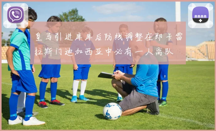皇马引进库库后防线调整在即卡雷拉斯门迪加西亚中必有一人离队