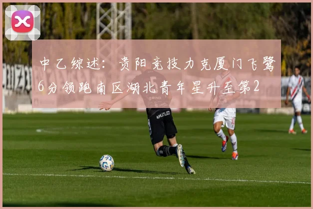 中乙综述：贵阳竞技力克厦门飞鹭6分领跑南区湖北青年星升至第2